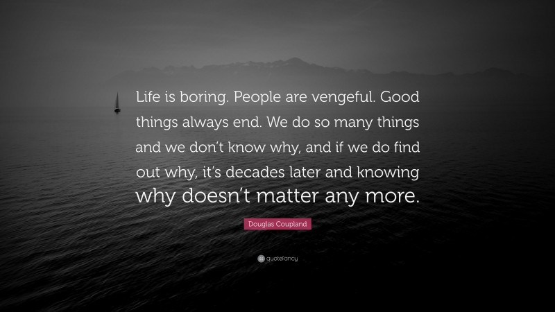Douglas Coupland Quote: “Life is boring. People are vengeful. Good things always end. We do so many things and we don’t know why, and if we do find out why, it’s decades later and knowing why doesn’t matter any more.”