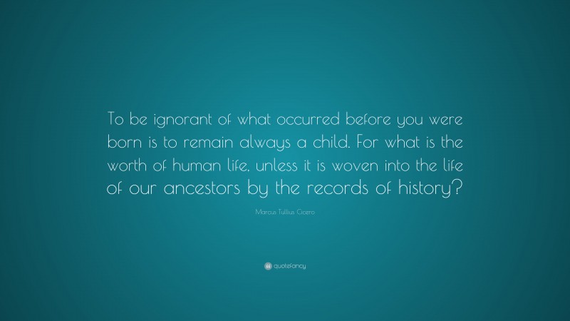 Marcus Tullius Cicero Quote: “To be ignorant of what occurred before you were born is to remain always a child. For what is the worth of human life, unless it is woven into the life of our ancestors by the records of history?”