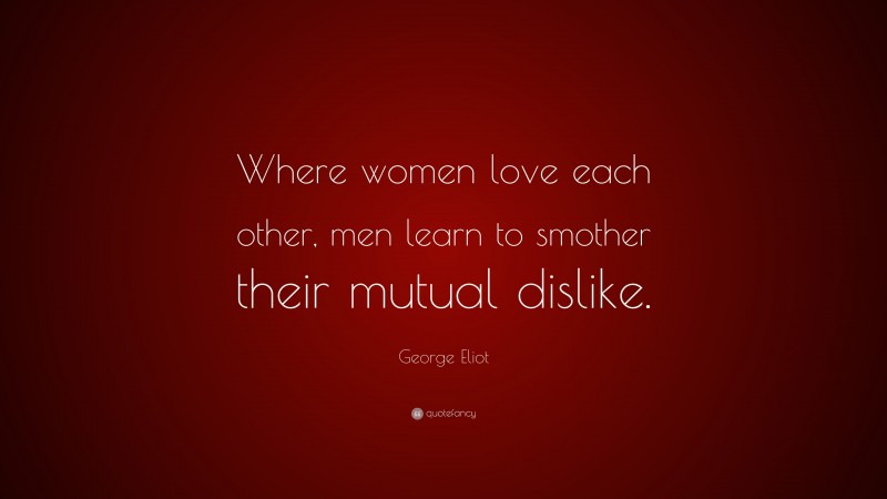 George Eliot Quote: “Where women love each other, men learn to smother their mutual dislike.”