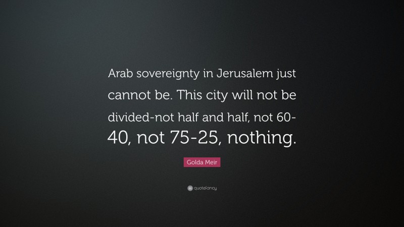 Golda Meir Quote: “Arab sovereignty in Jerusalem just cannot be. This city will not be divided-not half and half, not 60-40, not 75-25, nothing.”