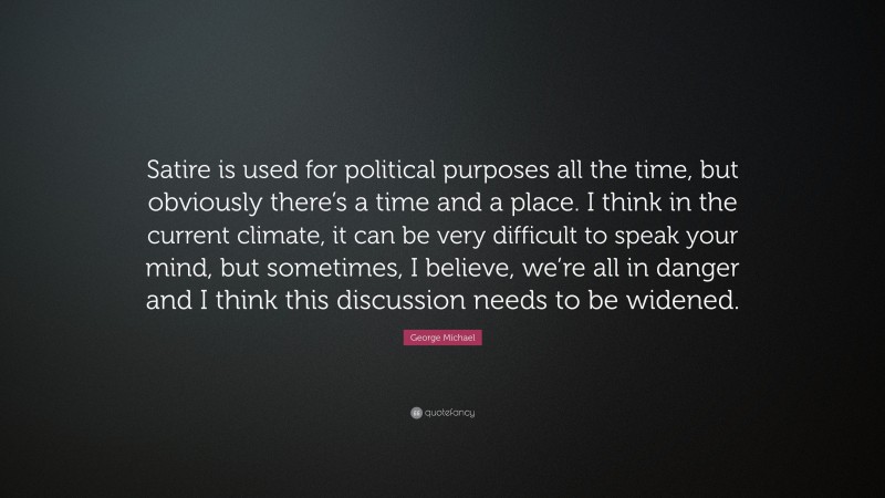George Michael Quote: “Satire is used for political purposes all the time, but obviously there’s a time and a place. I think in the current climate, it can be very difficult to speak your mind, but sometimes, I believe, we’re all in danger and I think this discussion needs to be widened.”