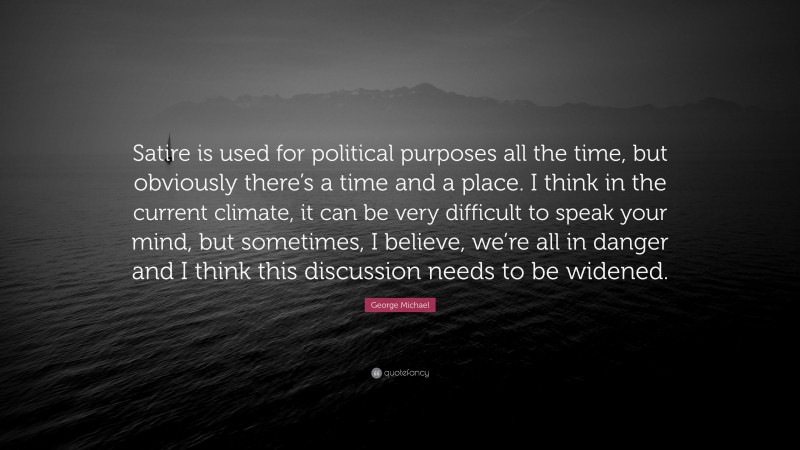 George Michael Quote: “Satire is used for political purposes all the time, but obviously there’s a time and a place. I think in the current climate, it can be very difficult to speak your mind, but sometimes, I believe, we’re all in danger and I think this discussion needs to be widened.”