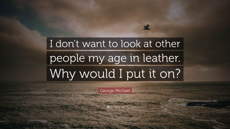 George Michael Quote: “I don’t want to look at other people my age in leather. Why would I put it on?”