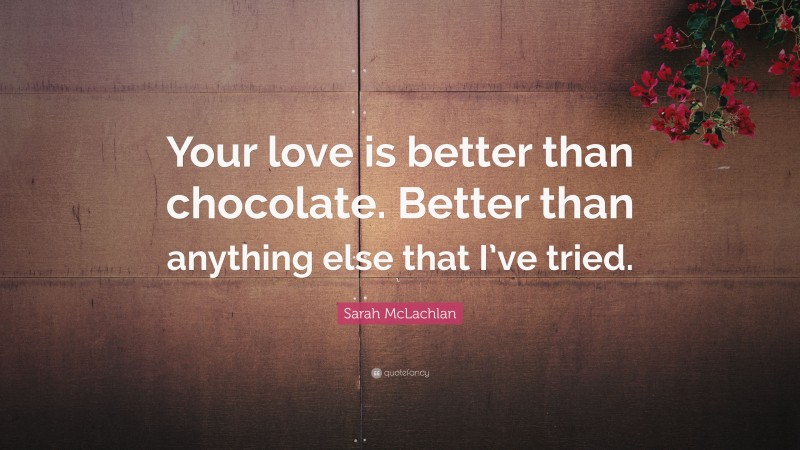 Sarah McLachlan Quote: “Your love is better than chocolate. Better than anything else that I’ve tried.”