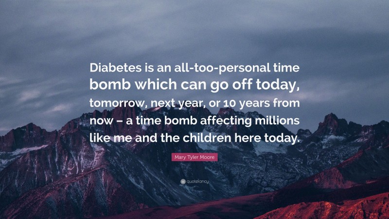 Mary Tyler Moore Quote: “Diabetes is an all-too-personal time bomb which can go off today, tomorrow, next year, or 10 years from now – a time bomb affecting millions like me and the children here today.”