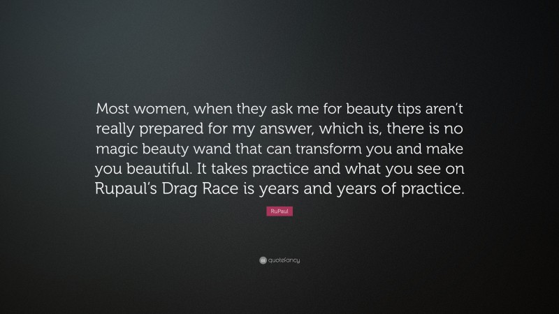 RuPaul Quote: “Most women, when they ask me for beauty tips aren’t really prepared for my answer, which is, there is no magic beauty wand that can transform you and make you beautiful. It takes practice and what you see on Rupaul’s Drag Race is years and years of practice.”
