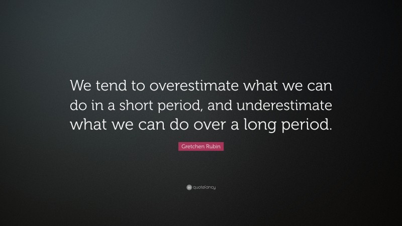 Gretchen Rubin Quote: “We tend to overestimate what we can do in a short period, and underestimate what we can do over a long period.”