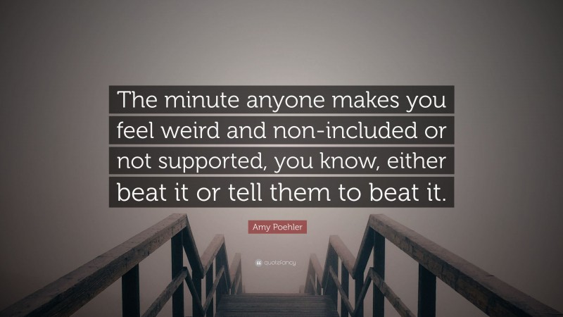 Amy Poehler Quote: “The minute anyone makes you feel weird and non-included or not supported, you know, either beat it or tell them to beat it.”