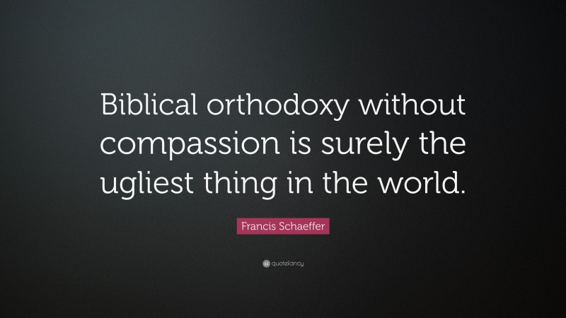 Francis Schaeffer Quote: “Biblical orthodoxy without compassion is surely the ugliest thing in the world.”