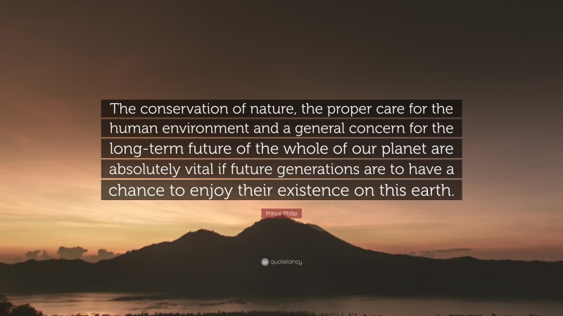 Prince Philip Quote: “The conservation of nature, the proper care for the human environment and a general concern for the long-term future of the whole of our planet are absolutely vital if future generations are to have a chance to enjoy their existence on this earth.”