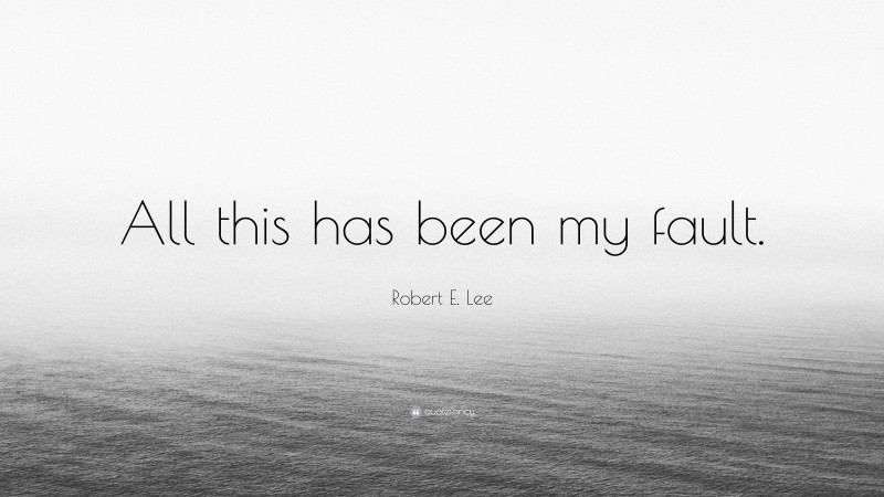 Robert E. Lee Quote: “All this has been my fault.”