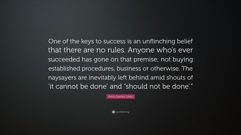 Anton Szandor LaVey Quote: “One of the keys to success is an unflinching belief that there are no rules. Anyone who’s ever succeeded has gone on that premise; not buying established procedures, business or otherwise. The naysayers are inevitably left behind amid shouts of ‘it cannot be done’ and “should not be done’.””