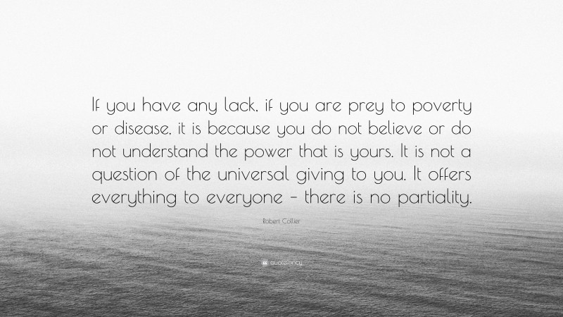 Robert Collier Quote: “If you have any lack, if you are prey to poverty or disease, it is because you do not believe or do not understand the power that is yours. It is not a question of the universal giving to you. It offers everything to everyone – there is no partiality.”