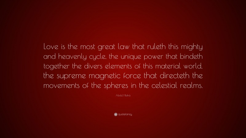 Abdu'l-Bahá Quote: “Love is the most great law that ruleth this mighty and heavenly cycle, the unique power that bindeth together the divers elements of this material world, the supreme magnetic force that directeth the movements of the spheres in the celestial realms.”