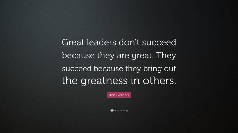 Jon Gordon Quote: “Great leaders don’t succeed because they are great. They succeed because they bring out the greatness in others.”