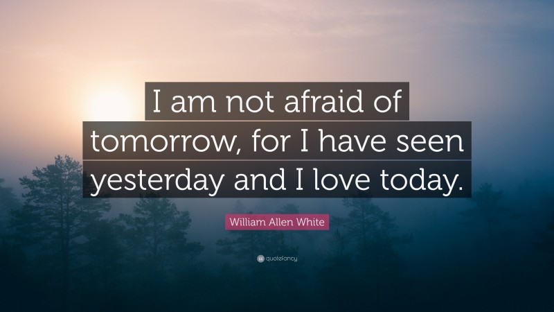 William Allen White Quote: “I am not afraid of tomorrow, for I have seen yesterday and I love today.”
