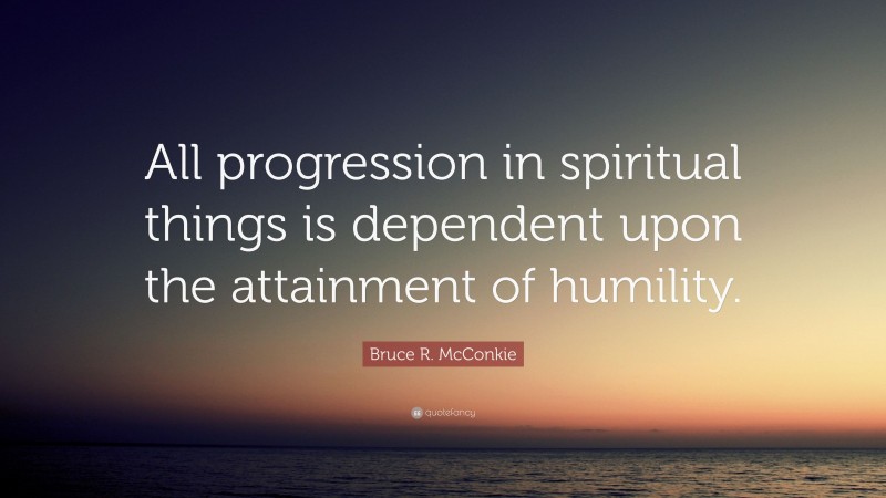 Bruce R. McConkie Quote: “All progression in spiritual things is dependent upon the attainment of humility.”