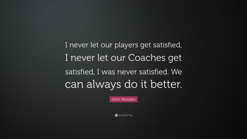 John Wooden Quote: “I never let our players get satisfied, I never let our Coaches get satisfied, I was never satisfied. We can always do it better.”