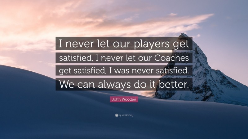 John Wooden Quote: “I never let our players get satisfied, I never let our Coaches get satisfied, I was never satisfied. We can always do it better.”