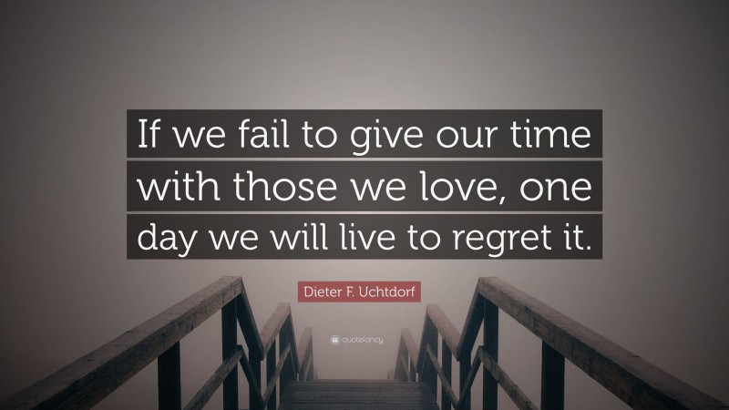 Dieter F. Uchtdorf Quote: “If we fail to give our time with those we love, one day we will live to regret it.”