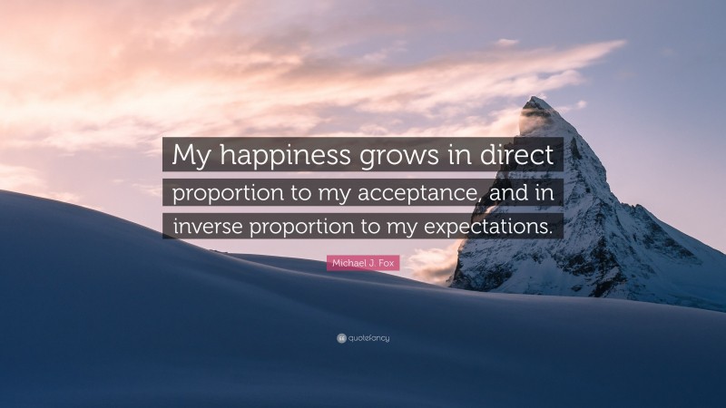 Michael J. Fox Quote: “My happiness grows in direct proportion to my acceptance, and in inverse proportion to my expectations.”