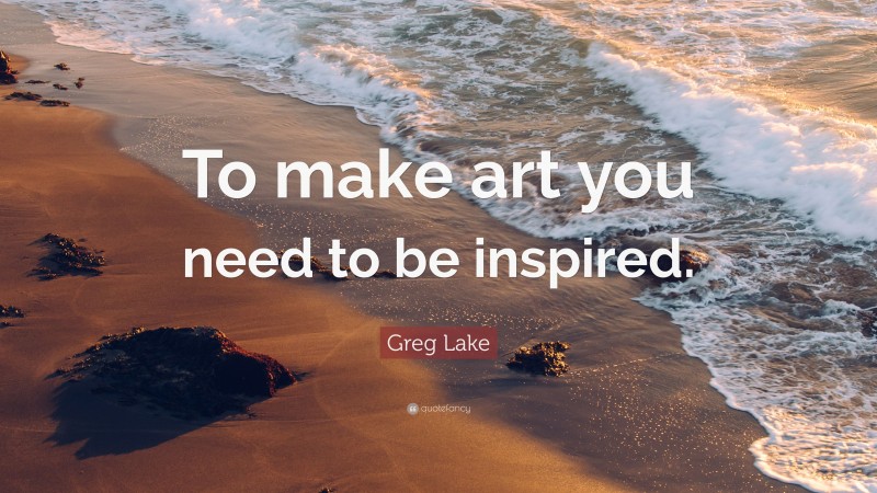 Greg Lake Quote: “To make art you need to be inspired.”