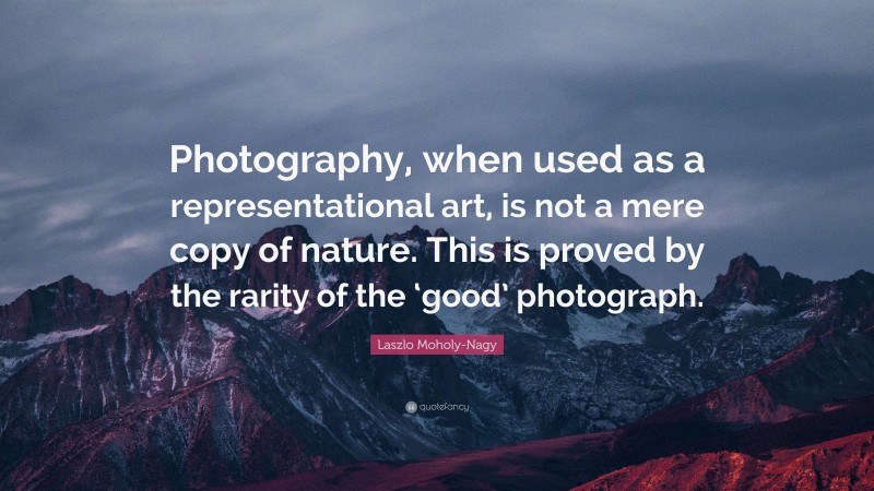 Laszlo Moholy-Nagy Quote: “Photography, when used as a representational art, is not a mere copy of nature. This is proved by the rarity of the ‘good’ photograph.”