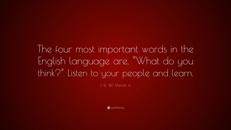 J. W. "Bill" Marriott, Jr. Quote: “The four most important words in the English language are, “What do you think?” Listen to your people and learn.”