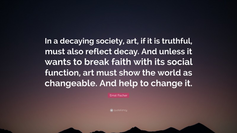 Ernst Fischer Quote: “In a decaying society, art, if it is truthful, must also reflect decay. And unless it wants to break faith with its social function, art must show the world as changeable. And help to change it.”