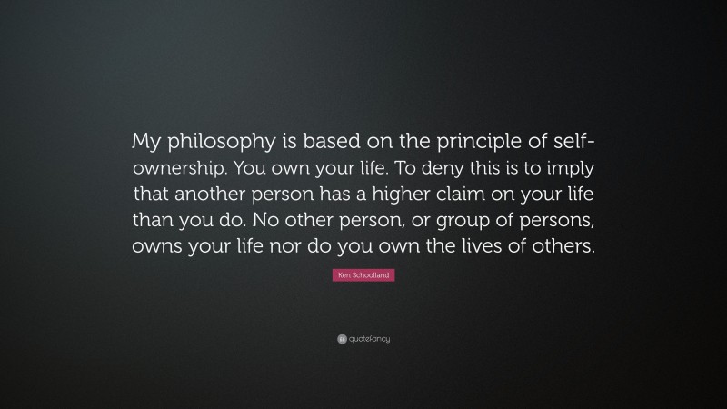 Ken Schoolland Quote: “My philosophy is based on the principle of self-ownership. You own your life. To deny this is to imply that another person has a higher claim on your life than you do. No other person, or group of persons, owns your life nor do you own the lives of others.”
