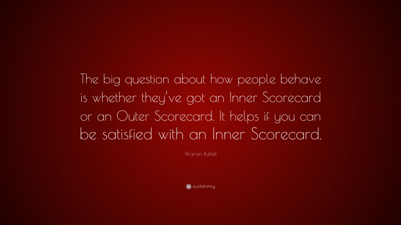 Warren Buffett Quote: “The big question about how people behave is whether they’ve got an Inner Scorecard or an Outer Scorecard. It helps if you can be satisfied with an Inner Scorecard.”