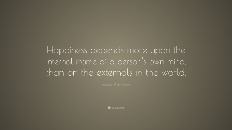 George Washington Quote: “Happiness depends more upon the internal frame of a person's own mind, than on the externals in the world.”