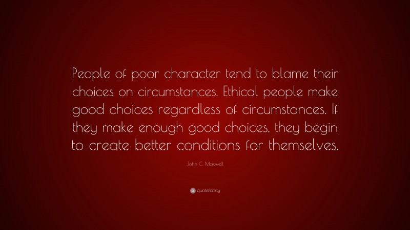 John C. Maxwell Quote: “People of poor character tend to blame their choices on circumstances. Ethical people make good choices regardless of circumstances. If they make enough good choices, they begin to create better conditions for themselves.”