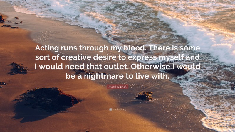 Nicole Kidman Quote: “Acting runs through my blood. There is some sort of creative desire to express myself and I would need that outlet. Otherwise I would be a nightmare to live with.”