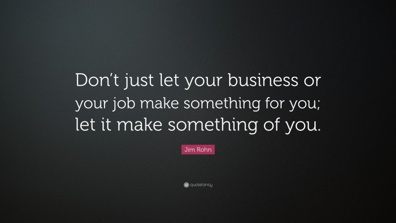 Jim Rohn Quote: “Don’t just let your business or your job make something for you; let it make something of you.”