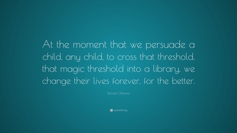 Barack Obama Quote: “At the moment that we persuade a child, any child, to cross that threshold, that magic threshold into a library, we change their lives forever, for the better.”