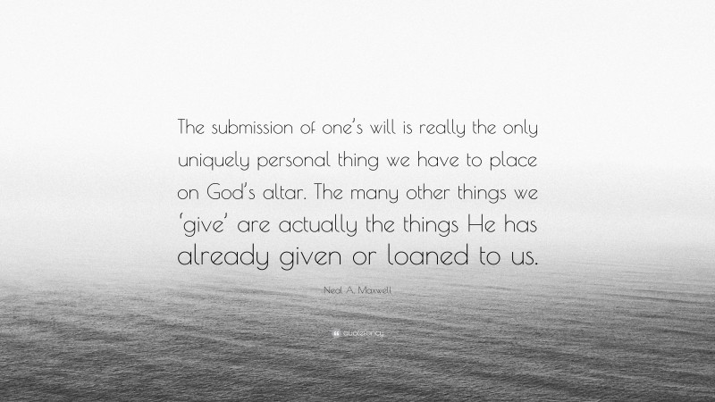 Neal A. Maxwell Quote: “The submission of one’s will is really the only uniquely personal thing we have to place on God’s altar. The many other things we ‘give’ are actually the things He has already given or loaned to us.”