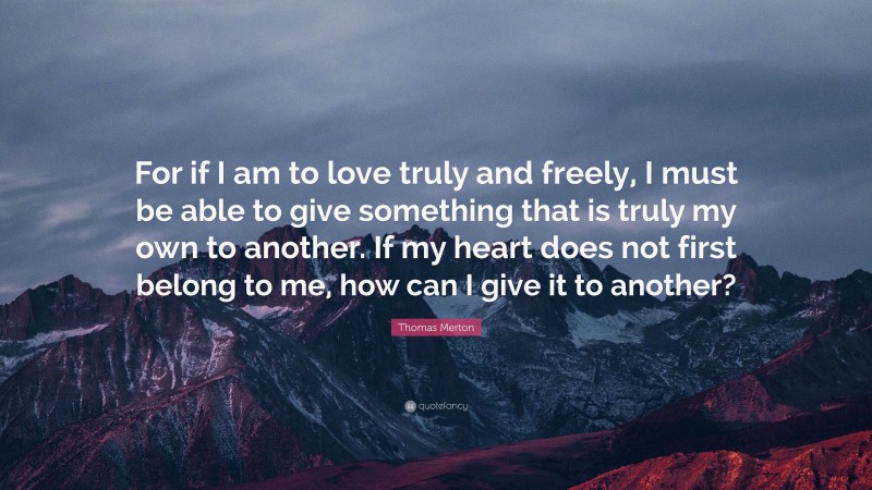 Thomas Merton Quote: “For if I am to love truly and freely, I must be able to give something that is truly my own to another. If my heart does not first belong to me, how can I give it to another?”