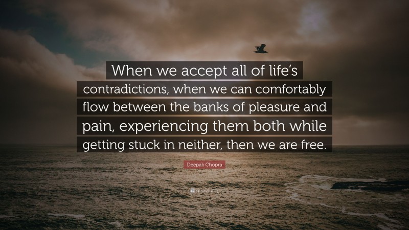 Deepak Chopra Quote: “When we accept all of life’s contradictions, when we can comfortably flow between the banks of pleasure and pain, experiencing them both while getting stuck in neither, then we are free.”