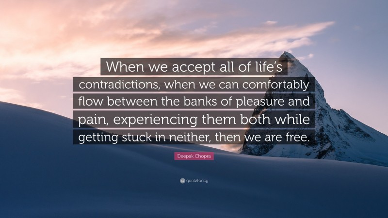 Deepak Chopra Quote: “When we accept all of life’s contradictions, when we can comfortably flow between the banks of pleasure and pain, experiencing them both while getting stuck in neither, then we are free.”