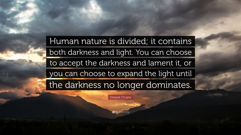 Deepak Chopra Quote: “Human nature is divided; it contains both darkness and light. You can choose to accept the darkness and lament it, or you can choose to expand the light until the darkness no longer dominates.”