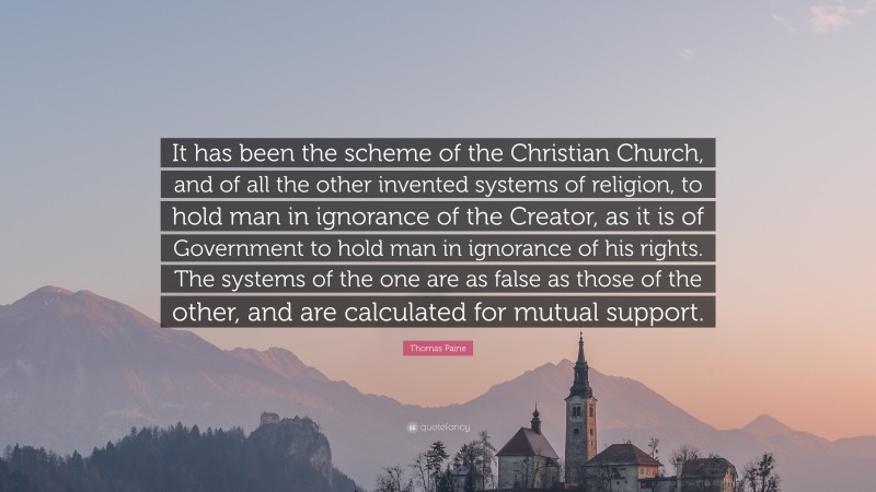 Thomas Paine Quote: “It has been the scheme of the Christian Church, and of all the other invented systems of religion, to hold man in ignorance of the Creator, as it is of Government to hold man in ignorance of his rights. The systems of the one are as false as those of the other, and are calculated for mutual support.”