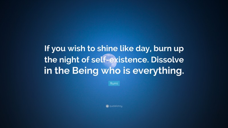 Rumi Quote: “If you wish to shine like day, burn up the night of self-existence. Dissolve in the Being who is everything.”