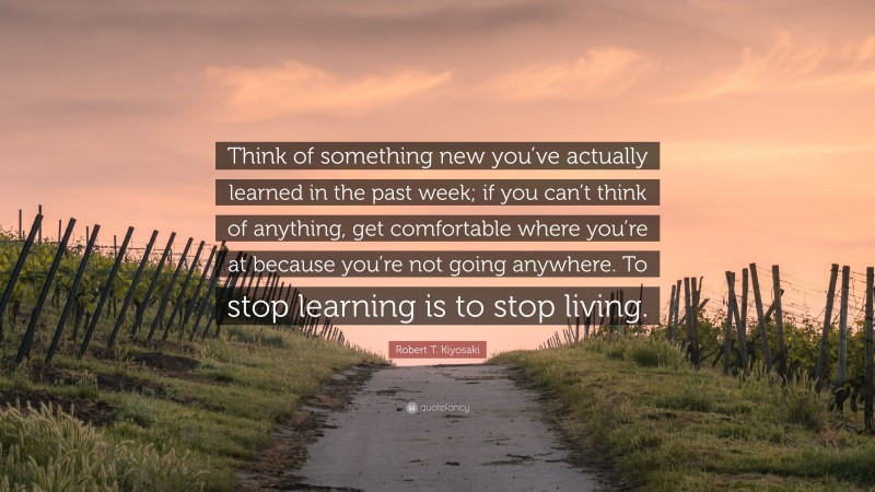 Robert T. Kiyosaki Quote: “Think of something new you’ve actually learned in the past week; if you can’t think of anything, get comfortable where you’re at because you’re not going anywhere. To stop learning is to stop living.”