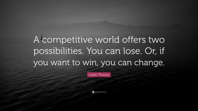 Lester Thurow Quote: “A competitive world offers two possibilities. You can lose. Or, if you want to win, you can change.”