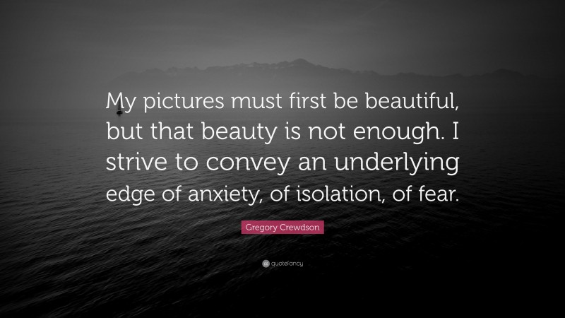 Gregory Crewdson Quote: “My pictures must first be beautiful, but that beauty is not enough. I strive to convey an underlying edge of anxiety, of isolation, of fear.”