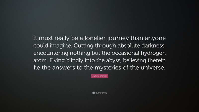 Makoto Shinkai Quote: “It must really be a lonelier journey than anyone could imagine. Cutting through absolute darkness, encountering nothing but the occasional hydrogen atom. Flying blindly into the abyss, believing therein lie the answers to the mysteries of the universe.”