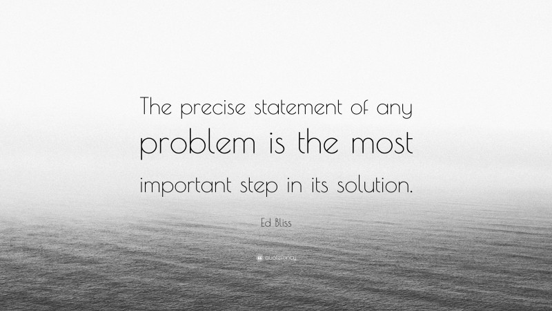 Ed Bliss Quote: “The precise statement of any problem is the most important step in its solution.”