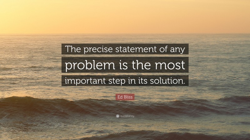Ed Bliss Quote: “The precise statement of any problem is the most important step in its solution.”