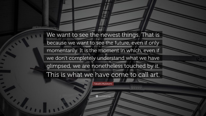 Takashi Murakami Quote: “We want to see the newest things. That is because we want to see the future, even if only momentarily. It is the moment in which, even if we don’t completely understand what we have glimpsed, we are nonetheless touched by it. This is what we have come to call art.”